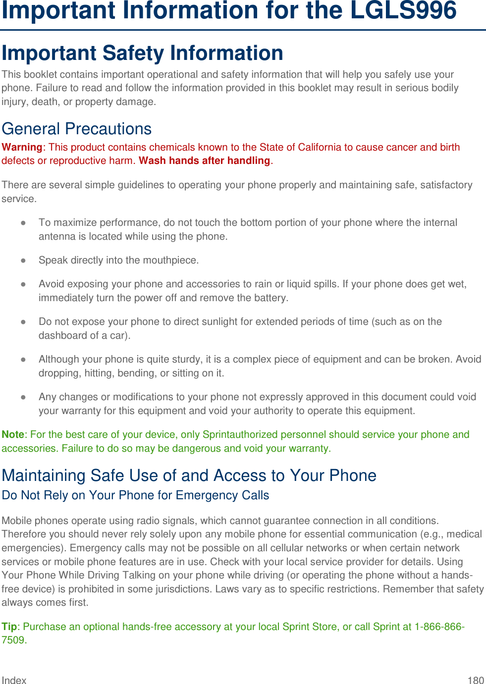 Index 180 Important Information for the LGLS996 Important Safety Information This booklet contains important operational and safety information that will help you safely use your phone. Failure to read and follow the information provided in this booklet may result in serious bodily injury, death, or property damage. General Precautions Warning: This product contains chemicals known to the State of California to cause cancer and birth defects or reproductive harm. Wash hands after handling. There are several simple guidelines to operating your phone properly and maintaining safe, satisfactory service. ● To maximize performance, do not touch the bottom portion of your phone where the internal antenna is located while using the phone. ● Speak directly into the mouthpiece. ● Avoid exposing your phone and accessories to rain or liquid spills. If your phone does get wet, immediately turn the power off and remove the battery. ● Do not expose your phone to direct sunlight for extended periods of time (such as on the dashboard of a car). ● Although your phone is quite sturdy, it is a complex piece of equipment and can be broken. Avoid dropping, hitting, bending, or sitting on it. ● Any changes or modifications to your phone not expressly approved in this document could void your warranty for this equipment and void your authority to operate this equipment. Note: For the best care of your device, only Sprintauthorized personnel should service your phone and accessories. Failure to do so may be dangerous and void your warranty. Maintaining Safe Use of and Access to Your Phone Do Not Rely on Your Phone for Emergency Calls Mobile phones operate using radio signals, which cannot guarantee connection in all conditions. Therefore you should never rely solely upon any mobile phone for essential communication (e.g., medical emergencies). Emergency calls may not be possible on all cellular networks or when certain network services or mobile phone features are in use. Check with your local service provider for details. Using Your Phone While Driving Talking on your phone while driving (or operating the phone without a hands-free device) is prohibited in some jurisdictions. Laws vary as to specific restrictions. Remember that safety always comes first. Tip: Purchase an optional hands-free accessory at your local Sprint Store, or call Sprint at 1-866-866-7509. 