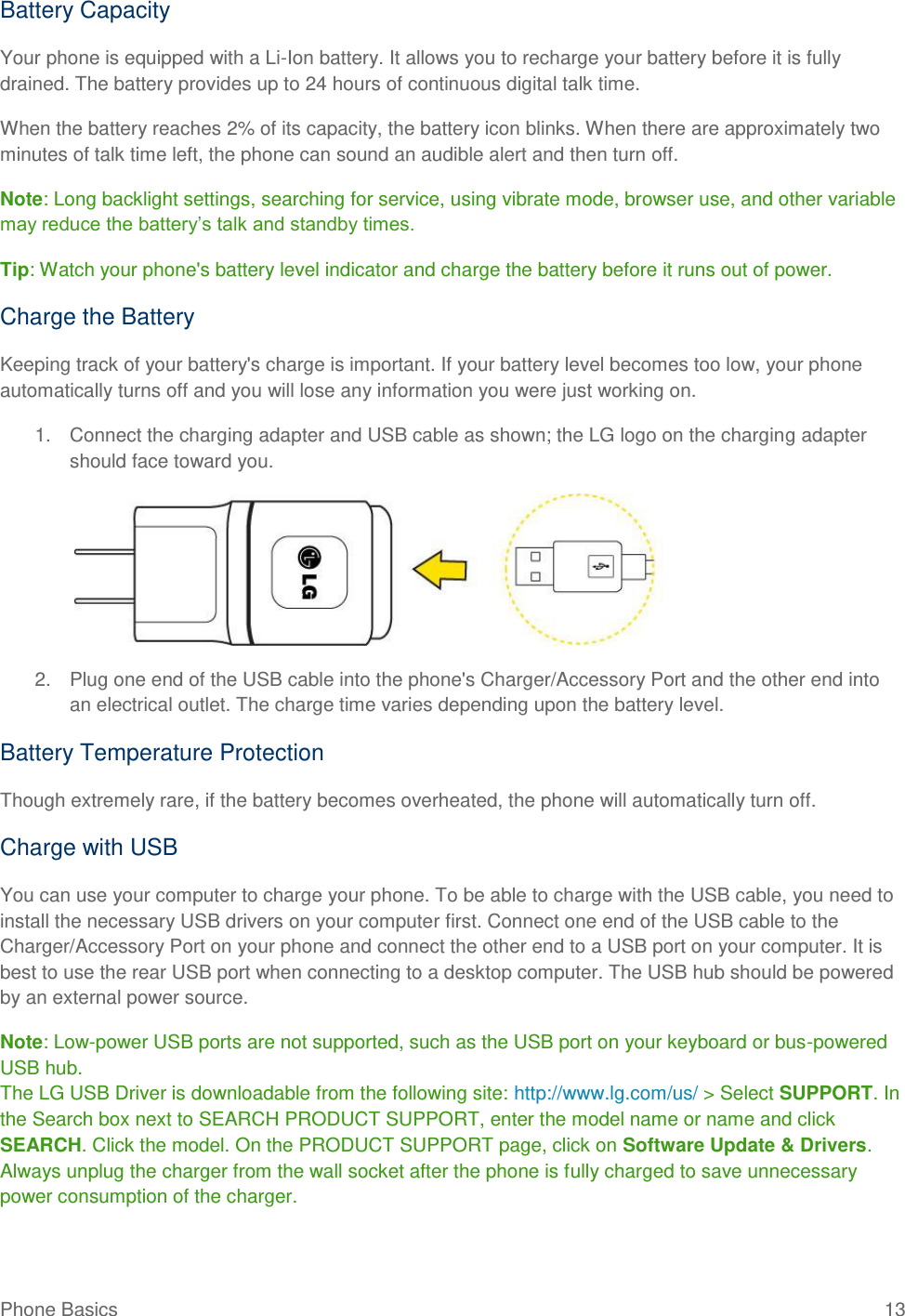 Phone Basics  13 Battery Capacity Your phone is equipped with a Li-Ion battery. It allows you to recharge your battery before it is fully drained. The battery provides up to 24 hours of continuous digital talk time. When the battery reaches 2% of its capacity, the battery icon blinks. When there are approximately two minutes of talk time left, the phone can sound an audible alert and then turn off. Note: Long backlight settings, searching for service, using vibrate mode, browser use, and other variable may reduce the battery‘s talk and standby times. Tip: Watch your phone&apos;s battery level indicator and charge the battery before it runs out of power. Charge the Battery  Keeping track of your battery&apos;s charge is important. If your battery level becomes too low, your phone automatically turns off and you will lose any information you were just working on.  1.  Connect the charging adapter and USB cable as shown; the LG logo on the charging adapter should face toward you.     2.  Plug one end of the USB cable into the phone&apos;s Charger/Accessory Port and the other end into an electrical outlet. The charge time varies depending upon the battery level.  Battery Temperature Protection Though extremely rare, if the battery becomes overheated, the phone will automatically turn off. Charge with USB You can use your computer to charge your phone. To be able to charge with the USB cable, you need to install the necessary USB drivers on your computer first. Connect one end of the USB cable to the Charger/Accessory Port on your phone and connect the other end to a USB port on your computer. It is best to use the rear USB port when connecting to a desktop computer. The USB hub should be powered by an external power source. Note: Low-power USB ports are not supported, such as the USB port on your keyboard or bus-powered USB hub. The LG USB Driver is downloadable from the following site: http://www.lg.com/us/ &gt; Select SUPPORT. In the Search box next to SEARCH PRODUCT SUPPORT, enter the model name or name and click SEARCH. Click the model. On the PRODUCT SUPPORT page, click on Software Update &amp; Drivers. Always unplug the charger from the wall socket after the phone is fully charged to save unnecessary power consumption of the charger. 