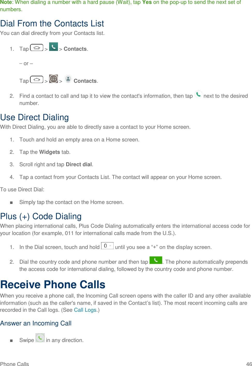 Phone Calls  46 Note: When dialing a number with a hard pause (Wait), tap Yes on the pop-up to send the next set of numbers. Dial From the Contacts List You can dial directly from your Contacts list. 1.  Tap   &gt;   &gt; Contacts. – or – Tap   &gt;   &gt;   Contacts. 2.  Find a contact to call and tap it to view the contact&apos;s information, then tap   next to the desired number. Use Direct Dialing With Direct Dialing, you are able to directly save a contact to your Home screen. 1.  Touch and hold an empty area on a Home screen.  2.  Tap the Widgets tab. 3.  Scroll right and tap Direct dial. 4.  Tap a contact from your Contacts List. The contact will appear on your Home screen. To use Direct Dial: ■  Simply tap the contact on the Home screen. Plus (+) Code Dialing When placing international calls, Plus Code Dialing automatically enters the international access code for your location (for example, 011 for international calls made from the U.S.). 1.  In the Dial screen, touch and hold   until you see a ―+‖ on the display screen. 2.  Dial the country code and phone number and then tap  . The phone automatically prepends the access code for international dialing, followed by the country code and phone number. Receive Phone Calls When you receive a phone call, the Incoming Call screen opens with the caller ID and any other available information (such as the caller&apos;s name, if saved in the Contact‘s list). The most recent incoming calls are recorded in the Call logs. (See Call Logs.) Answer an Incoming Call ■  Swipe   in any direction. 