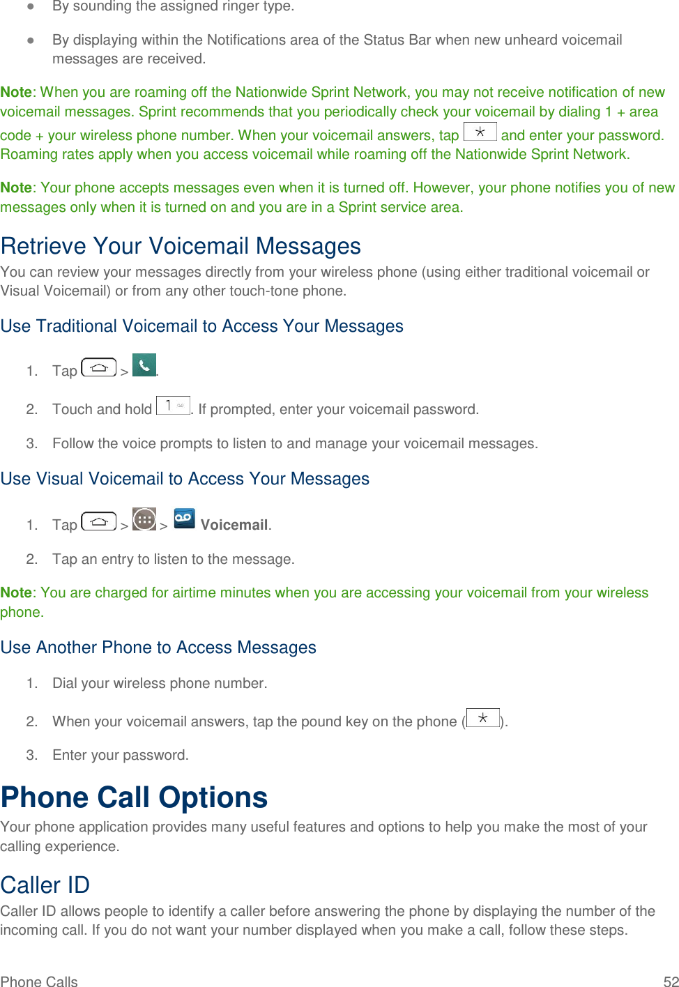 Phone Calls  52 ● By sounding the assigned ringer type. ● By displaying within the Notifications area of the Status Bar when new unheard voicemail messages are received. Note: When you are roaming off the Nationwide Sprint Network, you may not receive notification of new voicemail messages. Sprint recommends that you periodically check your voicemail by dialing 1 + area code + your wireless phone number. When your voicemail answers, tap   and enter your password. Roaming rates apply when you access voicemail while roaming off the Nationwide Sprint Network. Note: Your phone accepts messages even when it is turned off. However, your phone notifies you of new messages only when it is turned on and you are in a Sprint service area. Retrieve Your Voicemail Messages You can review your messages directly from your wireless phone (using either traditional voicemail or Visual Voicemail) or from any other touch-tone phone. Use Traditional Voicemail to Access Your Messages 1.  Tap   &gt;  . 2.  Touch and hold  . If prompted, enter your voicemail password. 3.  Follow the voice prompts to listen to and manage your voicemail messages. Use Visual Voicemail to Access Your Messages 1.  Tap   &gt;   &gt;   Voicemail. 2.  Tap an entry to listen to the message. Note: You are charged for airtime minutes when you are accessing your voicemail from your wireless phone. Use Another Phone to Access Messages 1.  Dial your wireless phone number. 2.  When your voicemail answers, tap the pound key on the phone ( ). 3.  Enter your password.  Phone Call Options Your phone application provides many useful features and options to help you make the most of your calling experience. Caller ID Caller ID allows people to identify a caller before answering the phone by displaying the number of the incoming call. If you do not want your number displayed when you make a call, follow these steps. 