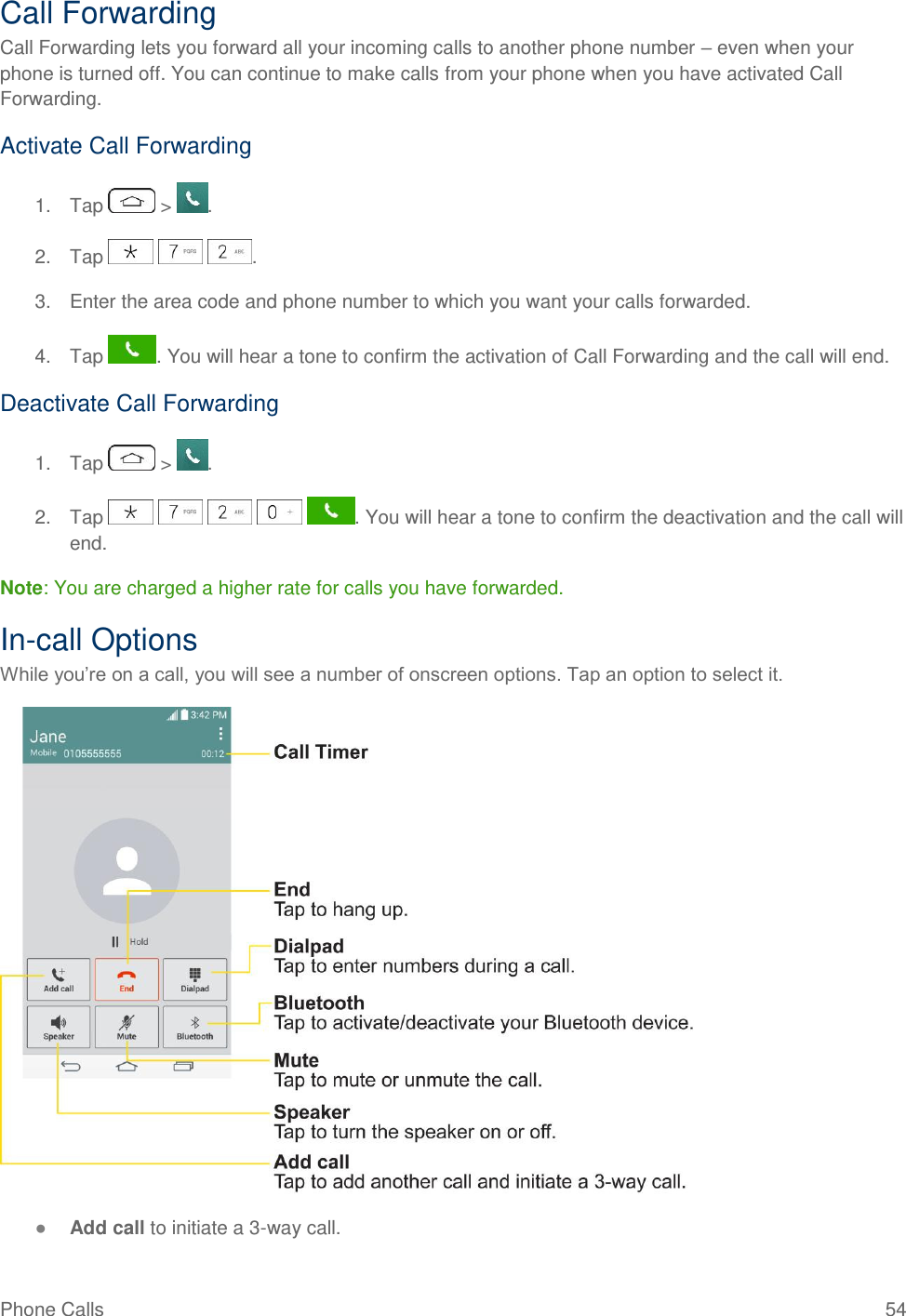 Phone Calls  54 Call Forwarding Call Forwarding lets you forward all your incoming calls to another phone number – even when your phone is turned off. You can continue to make calls from your phone when you have activated Call Forwarding. Activate Call Forwarding 1.  Tap   &gt;  . 2.  Tap      . 3.  Enter the area code and phone number to which you want your calls forwarded. 4.  Tap  . You will hear a tone to confirm the activation of Call Forwarding and the call will end. Deactivate Call Forwarding 1.  Tap   &gt;  . 2.  Tap          . You will hear a tone to confirm the deactivation and the call will end. Note: You are charged a higher rate for calls you have forwarded. In-call Options While you‘re on a call, you will see a number of onscreen options. Tap an option to select it.  ● Add call to initiate a 3-way call.  