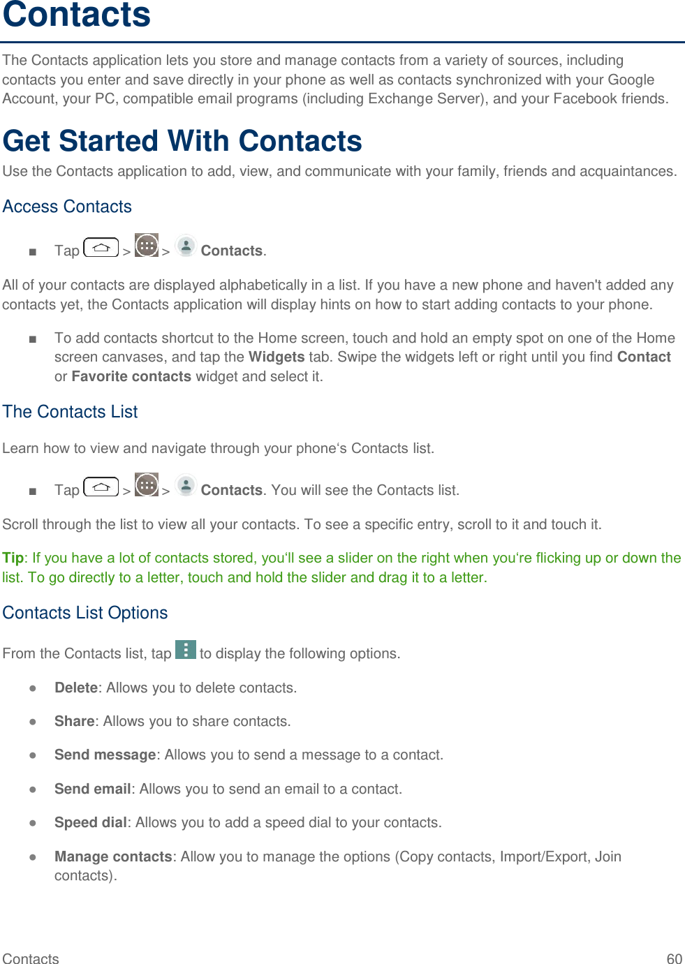 Contacts  60 Contacts The Contacts application lets you store and manage contacts from a variety of sources, including contacts you enter and save directly in your phone as well as contacts synchronized with your Google Account, your PC, compatible email programs (including Exchange Server), and your Facebook friends. Get Started With Contacts Use the Contacts application to add, view, and communicate with your family, friends and acquaintances. Access Contacts ■  Tap   &gt;   &gt;   Contacts. All of your contacts are displayed alphabetically in a list. If you have a new phone and haven&apos;t added any contacts yet, the Contacts application will display hints on how to start adding contacts to your phone. ■  To add contacts shortcut to the Home screen, touch and hold an empty spot on one of the Home screen canvases, and tap the Widgets tab. Swipe the widgets left or right until you find Contact or Favorite contacts widget and select it. The Contacts List Learn how to view and navigate through your phone‗s Contacts list. ■  Tap   &gt;   &gt;   Contacts. You will see the Contacts list. Scroll through the list to view all your contacts. To see a specific entry, scroll to it and touch it. Tip: If you have a lot of contacts stored, you‗ll see a slider on the right when you‗re flicking up or down the list. To go directly to a letter, touch and hold the slider and drag it to a letter. Contacts List Options From the Contacts list, tap   to display the following options. ● Delete: Allows you to delete contacts. ● Share: Allows you to share contacts. ● Send message: Allows you to send a message to a contact. ● Send email: Allows you to send an email to a contact. ● Speed dial: Allows you to add a speed dial to your contacts. ● Manage contacts: Allow you to manage the options (Copy contacts, Import/Export, Join contacts). 