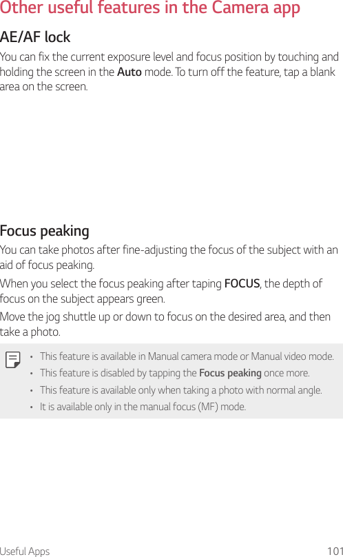 Useful Apps 101Other useful features in the Camera appAE/AF lockYou can fix the current exposure level and focus position by touching and holding the screen in the Auto mode. To turn off the feature, tap a blank area on the screen.Focus peakingYou can take photos after fine-adjusting the focus of the subject with an aid of focus peaking.When you select the focus peaking after taping FOCUS, the depth of focus on the subject appears green.Move the jog shuttle up or down to focus on the desired area, and then take a photo.• This feature is available in Manual camera mode or Manual video mode.• This feature is disabled by tapping the Focus peaking once more.• This feature is available only when taking a photo with normal angle.• It is available only in the manual focus (MF) mode.