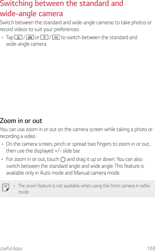Useful Apps 103Switching between the standard and wide-angle cameraSwitch between the standard and wide-angle cameras to take photos or record videos to suit your preferences.• Tap   /   or   /   to switch between the standard and wide-angle camera.Zoom in or outYou can use zoom in or out on the camera screen while taking a photo or recording a video.• On the camera screen, pinch or spread two fingers to zoom in or out, then use the displayed +/- slide bar.• For zoom in or out, touch   and drag it up or down. You can also switch between the standard angle and wide angle. This feature is available only in Auto mode and Manual camera mode.• The zoom feature is not available when using the front camera in selfie mode.