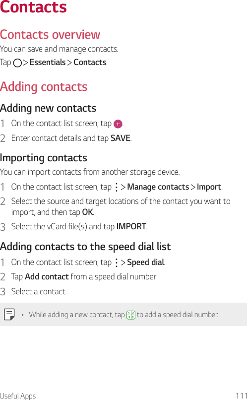 Useful Apps 111ContactsContacts overviewYou can save and manage contacts.Tap     Essentials   Contacts.Adding contactsAdding new contacts1  On the contact list screen, tap  .2  Enter contact details and tap SAVE.Importing contactsYou can import contacts from another storage device.1  On the contact list screen, tap     Manage contacts   Import.2  Select the source and target locations of the contact you want to import, and then tap OK.3  Select the vCard file(s) and tap IMPORT.Adding contacts to the speed dial list1  On the contact list screen, tap     Speed dial.2  Tap Add contact from a speed dial number.3  Select a contact.• While adding a new contact, tap   to add a speed dial number.