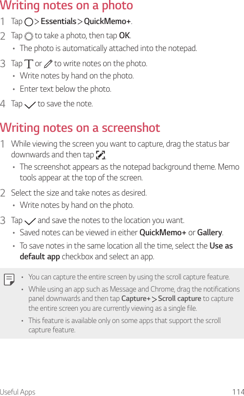 Useful Apps 114Writing notes on a photo1  Tap     Essentials   QuickMemo+.2  Tap   to take a photo, then tap OK.• The photo is automatically attached into the notepad.3  Tap   or   to write notes on the photo.• Write notes by hand on the photo.• Enter text below the photo.4  Tap   to save the note.Writing notes on a screenshot1  While viewing the screen you want to capture, drag the status bar downwards and then tap  .• The screenshot appears as the notepad background theme. Memo tools appear at the top of the screen.2  Select the size and take notes as desired.• Write notes by hand on the photo.3  Tap   and save the notes to the location you want.• Saved notes can be viewed in either QuickMemo+ or Gallery.• To save notes in the same location all the time, select the Use as default app checkbox and select an app.• You can capture the entire screen by using the scroll capture feature.• While using an app such as Message and Chrome, drag the notifications panel downwards and then tap Capture+  Scroll capture to capture the entire screen you are currently viewing as a single file.• This feature is available only on some apps that support the scroll capture feature.