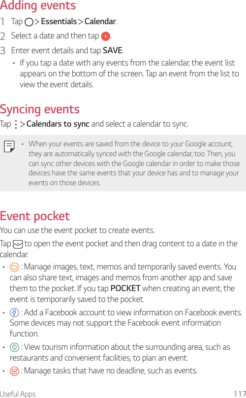 Useful Apps 117Adding events1  Tap     Essentials   Calendar.2  Select a date and then tap  .3  Enter event details and tap SAVE.• If you tap a date with any events from the calendar, the event list appears on the bottom of the screen. Tap an event from the list to view the event details.Syncing eventsTap     Calendars to sync and select a calendar to sync.• When your events are saved from the device to your Google account, they are automatically synced with the Google calendar, too. Then, you can sync other devices with the Google calendar in order to make those devices have the same events that your device has and to manage your events on those devices.Event pocketYou can use the event pocket to create events.Tap   to open the event pocket and then drag content to a date in the calendar.•  : Manage images, text, memos and temporarily saved events. You can also share text, images and memos from another app and save them to the pocket. If you tap POCKET when creating an event, the event is temporarily saved to the pocket.•  : Add a Facebook account to view information on Facebook events. Some devices may not support the Facebook event information function.•  : View tourism information about the surrounding area, such as restaurants and convenient facilities, to plan an event.•  : Manage tasks that have no deadline, such as events.