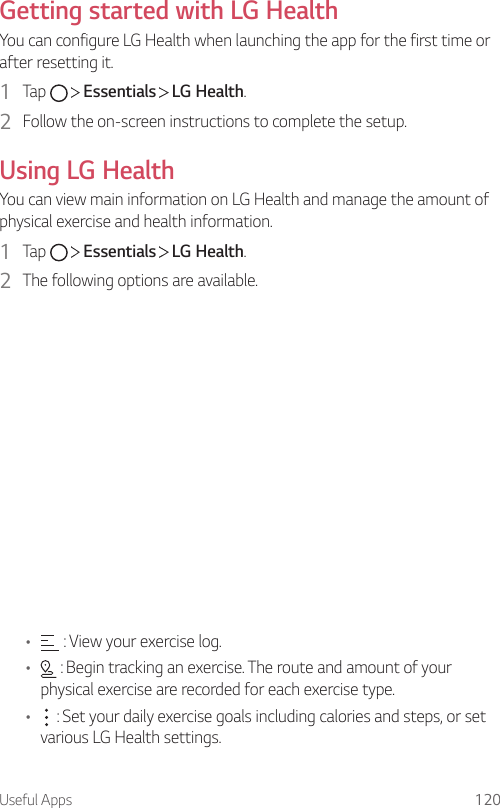 Useful Apps 120Getting started with LG HealthYou can configure LG Health when launching the app for the first time or after resetting it.1  Tap     Essentials   LG Health.2  Follow the on-screen instructions to complete the setup.Using LG HealthYou can view main information on LG Health and manage the amount of physical exercise and health information.1  Tap     Essentials   LG Health.2  The following options are available.•  : View your exercise log.•  : Begin tracking an exercise. The route and amount of your physical exercise are recorded for each exercise type.•  : Set your daily exercise goals including calories and steps, or set various LG Health settings.