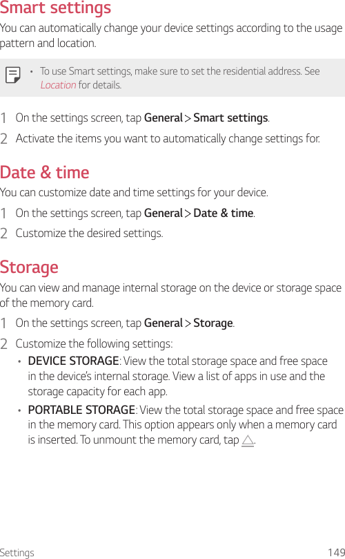 Settings 149Smart settingsYou can automatically change your device settings according to the usage pattern and location.• To use Smart settings, make sure to set the residential address. See Location for details.1  On the settings screen, tap General   Smart settings.2  Activate the items you want to automatically change settings for.Date &amp; timeYou can customize date and time settings for your device.1  On the settings screen, tap General   Date &amp; time.2  Customize the desired settings.StorageYou can view and manage internal storage on the device or storage space of the memory card.1  On the settings screen, tap General   Storage.2  Customize the following settings:• DEVICE STORAGE: View the total storage space and free space in the device’s internal storage. View a list of apps in use and the storage capacity for each app.• PORTABLE STORAGE: View the total storage space and free space in the memory card. This option appears only when a memory card is inserted. To unmount the memory card, tap  .