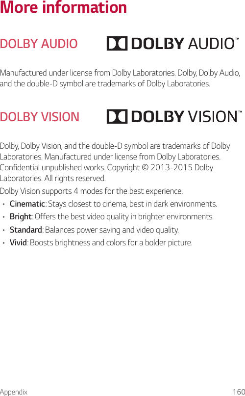 Appendix 160More informationDOLBY AUDIOManufactured under license from Dolby Laboratories. Dolby, Dolby Audio, and the double-D symbol are trademarks of Dolby Laboratories.DOLBY VISIONDolby, Dolby Vision, and the double-D symbol are trademarks of Dolby Laboratories. Manufactured under license from Dolby Laboratories. Confidential unpublished works. Copyright © 2013-2015 Dolby Laboratories. All rights reserved.Dolby Vision supports 4 modes for the best experience.• Cinematic: Stays closest to cinema, best in dark environments.• Bright: Offers the best video quality in brighter environments.• Standard: Balances power saving and video quality.• Vivid: Boosts brightness and colors for a bolder picture.