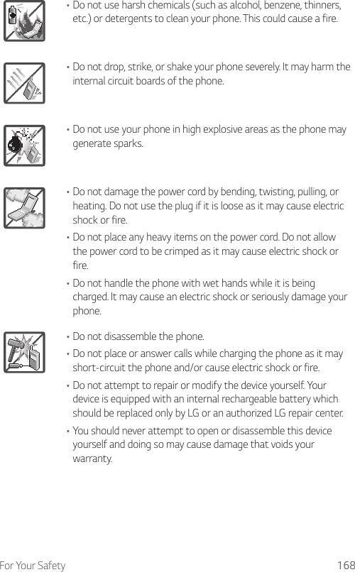 For Your Safety 168•Do not use harsh chemicals (such as alcohol, benzene, thinners, etc.) or detergents to clean your phone. This could cause a fire.•Do not drop, strike, or shake your phone severely. It may harm the internal circuit boards of the phone.•Do not use your phone in high explosive areas as the phone may generate sparks.•Do not damage the power cord by bending, twisting, pulling, or heating. Do not use the plug if it is loose as it may cause electric shock or fire.•Do not place any heavy items on the power cord. Do not allow the power cord to be crimped as it may cause electric shock or fire.•Do not handle the phone with wet hands while it is being charged. It may cause an electric shock or seriously damage your phone.•Do not disassemble the phone.•Do not place or answer calls while charging the phone as it may short-circuit the phone and/or cause electric shock or fire.•Do not attempt to repair or modify the device yourself. Your device is equipped with an internal rechargeable battery which should be replaced only by LG or an authorized LG repair center.•You should never attempt to open or disassemble this device yourself and doing so may cause damage that voids your warranty.
