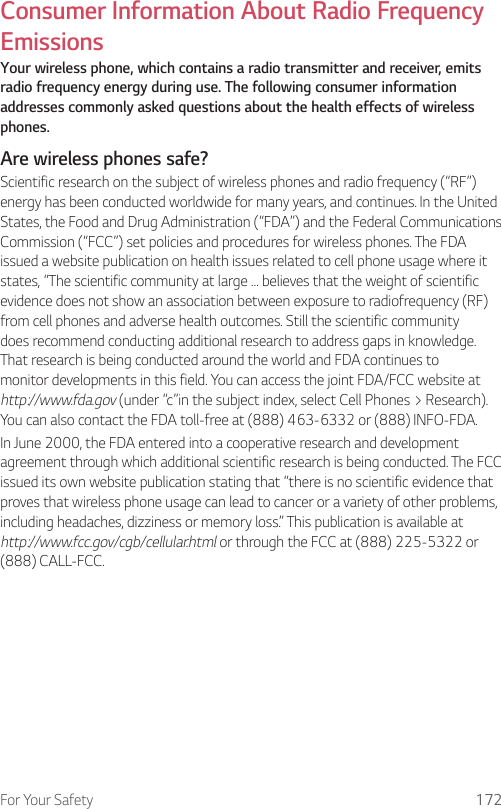 For Your Safety 172Consumer Information About Radio Frequency EmissionsYour wireless phone, which contains a radio transmitter and receiver, emits radio frequency energy during use. The following consumer information addresses commonly asked questions about the health effects of wireless phones.Are wireless phones safe?Scientific research on the subject of wireless phones and radio frequency (“RF”) energy has been conducted worldwide for many years, and continues. In the United States, the Food and Drug Administration (“FDA”) and the Federal Communications Commission (“FCC”) set policies and procedures for wireless phones. The FDA issued a website publication on health issues related to cell phone usage where it states, “The scientific community at large … believes that the weight of scientific evidence does not show an association between exposure to radiofrequency (RF) from cell phones and adverse health outcomes. Still the scientific community does recommend conducting additional research to address gaps in knowledge. That research is being conducted around the world and FDA continues to monitor developments in this field. You can access the joint FDA/FCC website at http://www.fda.gov (under “c”in the subject index, select Cell Phones &gt; Research). You can also contact the FDA toll-free at (888) 463-6332 or (888) INFO-FDA.In June 2000, the FDA entered into a cooperative research and development agreement through which additional scientific research is being conducted. The FCC issued its own website publication stating that “there is no scientific evidence that proves that wireless phone usage can lead to cancer or a variety of other problems, including headaches, dizziness or memory loss.” This publication is available at http://www.fcc.gov/cgb/cellular.html or through the FCC at (888) 225-5322 or (888) CALL-FCC.