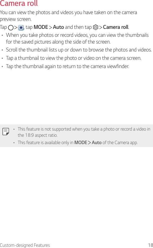 Custom-designed Features 18Camera rollYou can view the photos and videos you have taken on the camera preview screen.Tap      , tap MODE   Auto and then tap     Camera roll.• When you take photos or record videos, you can view the thumbnails for the saved pictures along the side of the screen.• Scroll the thumbnail lists up or down to browse the photos and videos.• Tap a thumbnail to view the photo or video on the camera screen.• Tap the thumbnail again to return to the camera viewfinder.• This feature is not supported when you take a photo or record a video in the 18:9 aspect ratio.• This feature is available only in MODE  Auto of the Camera app.