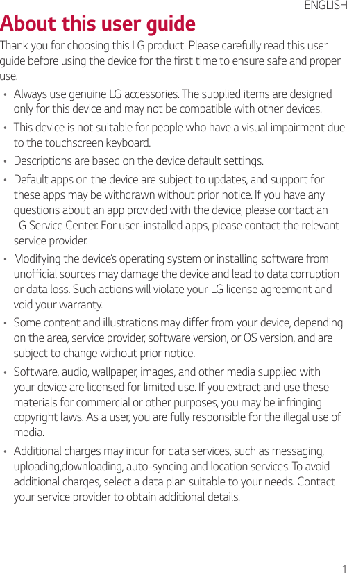 1About this user guideThank you for choosing this LG product. Please carefully read this user guide before using the device for the first time to ensure safe and proper use.• Always use genuine LG accessories. The supplied items are designed only for this device and may not be compatible with other devices.• This device is not suitable for people who have a visual impairment due to the touchscreen keyboard.• Descriptions are based on the device default settings.• Default apps on the device are subject to updates, and support for these apps may be withdrawn without prior notice. If you have any questions about an app provided with the device, please contact an LG Service Center. For user-installed apps, please contact the relevant service provider.• Modifying the device’s operating system or installing software from unofficial sources may damage the device and lead to data corruption or data loss. Such actions will violate your LG license agreement and void your warranty.• Some content and illustrations may differ from your device, depending on the area, service provider, software version, or OS version, and are subject to change without prior notice.• Software, audio, wallpaper, images, and other media supplied with your device are licensed for limited use. If you extract and use these materials for commercial or other purposes, you may be infringing copyright laws. As a user, you are fully responsible for the illegal use of media.• Additional charges may incur for data services, such as messaging, uploading,downloading, auto-syncing and location services. To avoid additional charges, select a data plan suitable to your needs. Contact your service provider to obtain additional details.ENGLISH