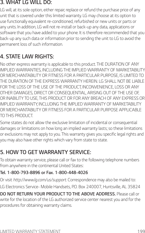 LIMITED WARRANTY STATEMENT 1993. WHAT LG WILL DO:LG will, at its sole option, either repair, replace or refund the purchase price of any unit that is covered under this limited warranty. LG may choose at its option to use functionally equivalent re-conditioned, refurbished or new units or parts or any units. In addition, LG will not re-install or back-up any data, applications or software that you have added to your phone. It is therefore recommended that you back-up any such data or information prior to sending the unit to LG to avoid the permanent loss of such information.4. STATE LAW RIGHTS:No other express warranty is applicable to this product. THE DURATION OF ANY IMPLIED WARRANTIES, INCLUDING THE IMPLIED WARRANTY OF MARKETABILITY OR MERCHANTABILITY OR FITNESS FOR A PARTICULAR PURPOSE, IS LIMITED TO THE DURATION OF THE EXPRESS WARRANTY HEREIN. LG SHALL NOT BE LIABLE FOR THE LOSS OF THE USE OF THE PRODUCT, INCONVENIENCE, LOSS OR ANY OTHER DAMAGES, DIRECT OR CONSEQUENTIAL, ARISING OUT OF THE USE OF, OR INABILITY TO USE, THIS PRODUCT OR FOR ANY BREACH OF ANY EXPRESS OR IMPLIED WARRANTY, INCLUDING THE IMPLIED WARRANTY OF MARKETABILITY OR MERCHANTABILITY OR FITNESS FOR A PARTICULAR PURPOSE APPLICABLE TO THIS PRODUCT.Some states do not allow the exclusive limitation of incidental or consequential damages or limitations on how long an implied warranty lasts; so these limitations or exclusions may not apply to you. This warranty gives you specific legal rights and you may also have other rights which vary from state to state.5. HOW TO GET WARRANTY SERVICE:To obtain warranty service, please call or fax to the following telephone numbers from anywhere in the continental United States:Tel. 1-800-793-8896 or Fax. 1-800-448-4026Or visit http://www.lg.com/us/support. Correspondence may also be mailed to:LG Electronics Service- Mobile Handsets, P.O. Box 240007, Huntsville, AL 35824DO NOT RETURN YOUR PRODUCT TO THE ABOVE ADDRESS. Please call or write for the location of the LG authorized service center nearest you and for the procedures for obtaining warranty claims.