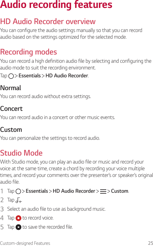 Custom-designed Features 25Audio recording featuresHD Audio Recorder overviewYou can configure the audio settings manually so that you can record audio based on the settings optimized for the selected mode.Recording modesYou can record a high definition audio file by selecting and configuring the audio mode to suit the recording environment.Tap     Essentials   HD Audio Recorder.NormalYou can record audio without extra settings.ConcertYou can record audio in a concert or other music events.CustomYou can personalize the settings to record audio.Studio ModeWith Studio mode, you can play an audio file or music and record your voice at the same time, create a chord by recording your voice multiple times, and record your comments over the presenter’s or speaker’s original audio file.1  Tap     Essentials   HD Audio Recorder       Custom.2  Tap  .3  Select an audio file to use as background music.4  Tap   to record voice.5  Tap   to save the recorded file.