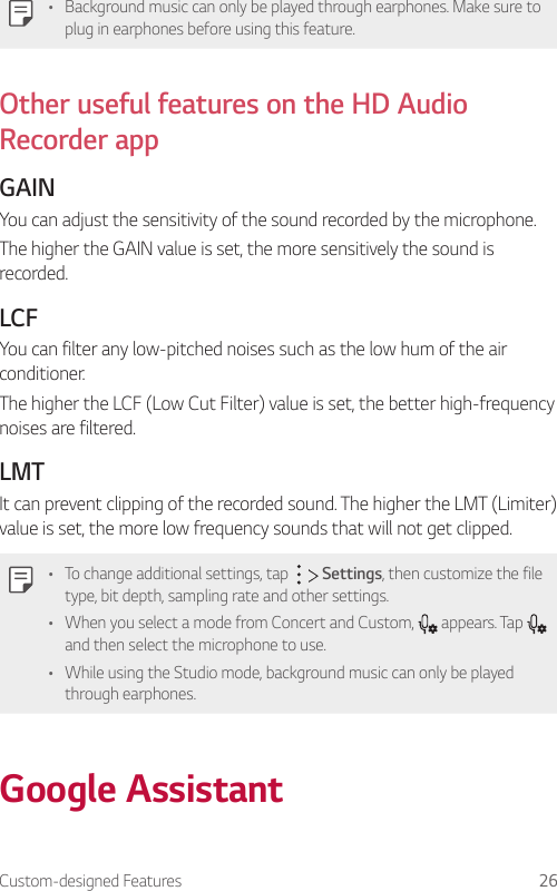 Custom-designed Features 26• Background music can only be played through earphones. Make sure to plug in earphones before using this feature.Other useful features on the HD Audio Recorder appGAINYou can adjust the sensitivity of the sound recorded by the microphone.The higher the GAIN value is set, the more sensitively the sound is recorded.LCFYou can filter any low-pitched noises such as the low hum of the air conditioner.The higher the LCF (Low Cut Filter) value is set, the better high-frequency noises are filtered.LMTIt can prevent clipping of the recorded sound. The higher the LMT (Limiter) value is set, the more low frequency sounds that will not get clipped.• To change additional settings, tap     Settings, then customize the file type, bit depth, sampling rate and other settings.• When you select a mode from Concert and Custom,   appears. Tap   and then select the microphone to use.• While using the Studio mode, background music can only be played through earphones.Google Assistant