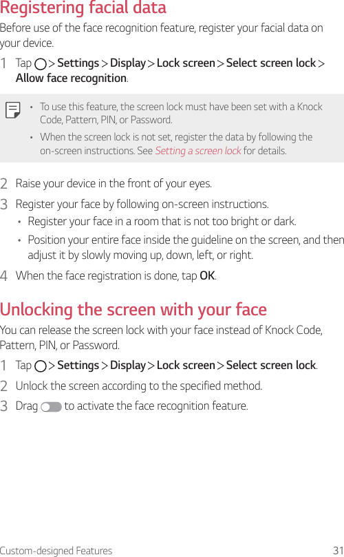 Custom-designed Features 31Registering facial dataBefore use of the face recognition feature, register your facial data on your device.1  Tap     Settings   Display   Lock screen   Select screen lock   Allow face recognition.• To use this feature, the screen lock must have been set with a Knock Code, Pattern, PIN, or Password.• When the screen lock is not set, register the data by following the on-screen instructions. See Setting a screen lock for details.2  Raise your device in the front of your eyes.3  Register your face by following on-screen instructions.• Register your face in a room that is not too bright or dark.• Position your entire face inside the guideline on the screen, and then adjust it by slowly moving up, down, left, or right.4  When the face registration is done, tap OK.Unlocking the screen with your faceYou can release the screen lock with your face instead of Knock Code, Pattern, PIN, or Password.1  Tap     Settings   Display   Lock screen   Select screen lock.2  Unlock the screen according to the specified method.3  Drag   to activate the face recognition feature.