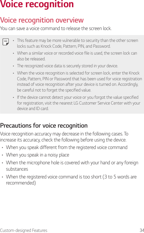 Custom-designed Features 34Voice recognitionVoice recognition overviewYou can save a voice command to release the screen lock.• This feature may be more vulnerable to security than the other screen locks such as Knock Code, Pattern, PIN, and Password.• When a similar voice or recorded voice file is used, the screen lock can also be released.• The recognized voice data is securely stored in your device.• When the voice recognition is selected for screen lock, enter the Knock Code, Pattern, PIN or Password that has been used for voice registration instead of voice recognition after your device is turned on. Accordingly, be careful not to forget the specified value.• If the device cannot detect your voice or you forgot the value specified for registration, visit the nearest LG Customer Service Center with your device and ID card.Precautions for voice recognitionVoice recognition accuracy may decrease in the following cases. To increase its accuracy, check the following before using the device.• When you speak different from the registered voice command• When you speak in a noisy place• When the microphone hole is covered with your hand or any foreign substances• When the registered voice command is too short (3 to 5 words are recommended)