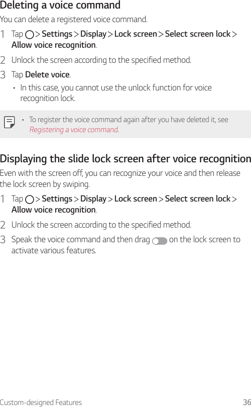 Custom-designed Features 36Deleting a voice commandYou can delete a registered voice command.1  Tap     Settings   Display   Lock screen   Select screen lock   Allow voice recognition.2  Unlock the screen according to the specified method.3  Tap Delete voice.• In this case, you cannot use the unlock function for voice recognition lock.• To register the voice command again after you have deleted it, see Registering a voice command.Displaying the slide lock screen after voice recognitionEven with the screen off, you can recognize your voice and then release the lock screen by swiping.1  Tap     Settings   Display   Lock screen   Select screen lock   Allow voice recognition.2  Unlock the screen according to the specified method.3  Speak the voice command and then drag   on the lock screen to activate various features.