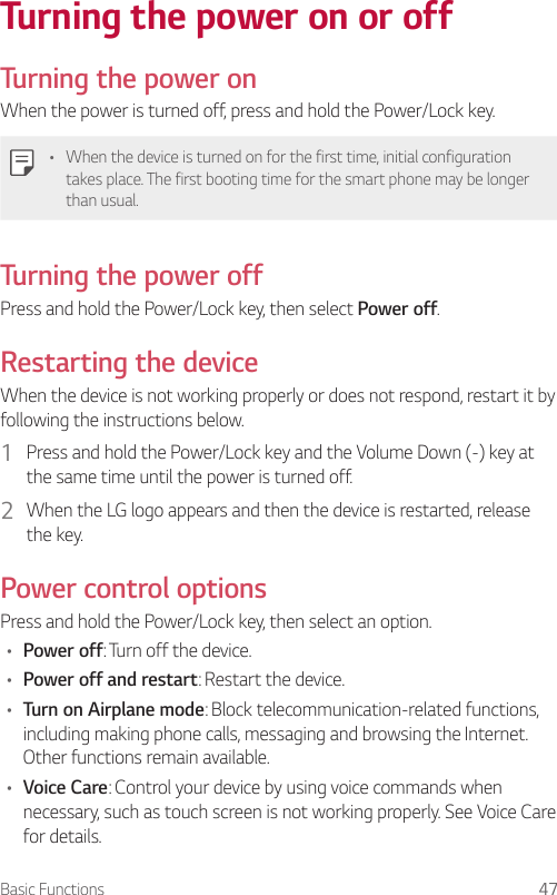 Basic Functions 47Turning the power on or offTurning the power onWhen the power is turned off, press and hold the Power/Lock key.• When the device is turned on for the first time, initial configuration takes place. The first booting time for the smart phone may be longer than usual.Turning the power offPress and hold the Power/Lock key, then select Power off.Restarting the deviceWhen the device is not working properly or does not respond, restart it by following the instructions below.1  Press and hold the Power/Lock key and the Volume Down (-) key at the same time until the power is turned off.2  When the LG logo appears and then the device is restarted, release the key.Power control optionsPress and hold the Power/Lock key, then select an option.• Power off: Turn off the device.• Power off and restart: Restart the device.• Turn on Airplane mode: Block telecommunication-related functions, including making phone calls, messaging and browsing the Internet. Other functions remain available.• Voice Care: Control your device by using voice commands when necessary, such as touch screen is not working properly. See Voice Care for details.