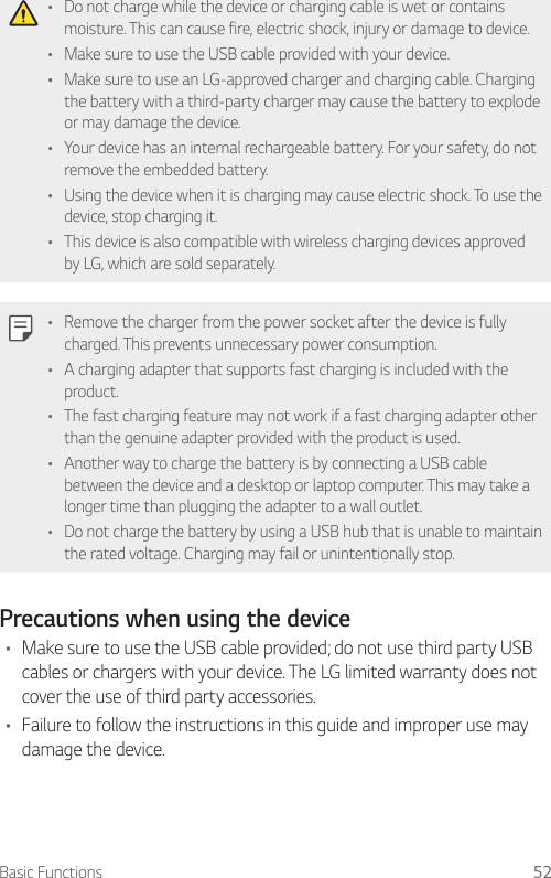 Basic Functions 52• Do not charge while the device or charging cable is wet or contains moisture. This can cause fire, electric shock, injury or damage to device.• Make sure to use the USB cable provided with your device.• Make sure to use an LG-approved charger and charging cable. Charging the battery with a third-party charger may cause the battery to explode or may damage the device.• Your device has an internal rechargeable battery. For your safety, do not remove the embedded battery.• Using the device when it is charging may cause electric shock. To use the device, stop charging it.• This device is also compatible with wireless charging devices approved by LG, which are sold separately.• Remove the charger from the power socket after the device is fully charged. This prevents unnecessary power consumption.• A charging adapter that supports fast charging is included with the product.• The fast charging feature may not work if a fast charging adapter other than the genuine adapter provided with the product is used.• Another way to charge the battery is by connecting a USB cable between the device and a desktop or laptop computer. This may take a longer time than plugging the adapter to a wall outlet.• Do not charge the battery by using a USB hub that is unable to maintain the rated voltage. Charging may fail or unintentionally stop.Precautions when using the device• Make sure to use the USB cable provided; do not use third party USB cables or chargers with your device. The LG limited warranty does not cover the use of third party accessories.• Failure to follow the instructions in this guide and improper use may damage the device.
