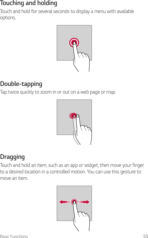 Basic Functions 55Touching and holdingTouch and hold for several seconds to display a menu with available options.Double-tappingTap twice quickly to zoom in or out on a web page or map.DraggingTouch and hold an item, such as an app or widget, then move your finger to a desired location in a controlled motion. You can use this gesture to move an item.