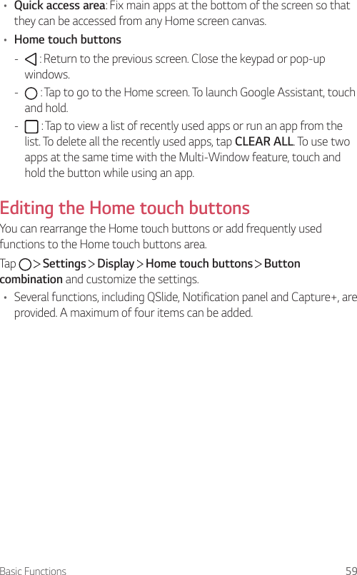 Basic Functions 59• Quick access area: Fix main apps at the bottom of the screen so that they can be accessed from any Home screen canvas.• Home touch buttons -  : Return to the previous screen. Close the keypad or pop-up windows. -  : Tap to go to the Home screen. To launch Google Assistant, touch and hold. -  : Tap to view a list of recently used apps or run an app from the list. To delete all the recently used apps, tap CLEAR ALL. To use two apps at the same time with the Multi-Window feature, touch and hold the button while using an app.Editing the Home touch buttonsYou can rearrange the Home touch buttons or add frequently used functions to the Home touch buttons area.Tap     Settings   Display   Home touch buttons   Button combination and customize the settings.• Several functions, including QSlide, Notification panel and Capture+, are provided. A maximum of four items can be added.
