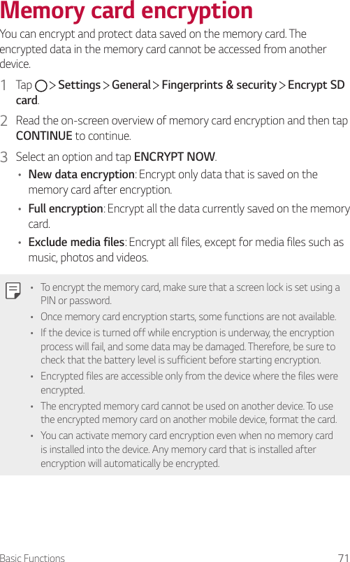 Basic Functions 71Memory card encryptionYou can encrypt and protect data saved on the memory card. The encrypted data in the memory card cannot be accessed from another device.1  Tap     Settings   General   Fingerprints &amp; security   Encrypt SD card.2  Read the on-screen overview of memory card encryption and then tap CONTINUE to continue.3  Select an option and tap ENCRYPT NOW.• New data encryption: Encrypt only data that is saved on the memory card after encryption.• Full encryption: Encrypt all the data currently saved on the memory card.• Exclude media files: Encrypt all files, except for media files such as music, photos and videos.• To encrypt the memory card, make sure that a screen lock is set using a PIN or password.• Once memory card encryption starts, some functions are not available.• If the device is turned off while encryption is underway, the encryption process will fail, and some data may be damaged. Therefore, be sure to check that the battery level is sufficient before starting encryption.• Encrypted files are accessible only from the device where the files were encrypted.• The encrypted memory card cannot be used on another device. To use the encrypted memory card on another mobile device, format the card.• You can activate memory card encryption even when no memory card is installed into the device. Any memory card that is installed after encryption will automatically be encrypted.