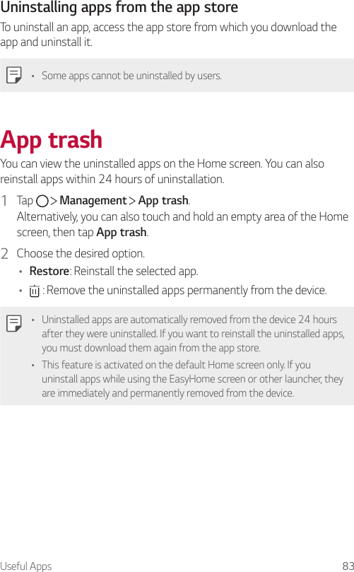 Useful Apps 83Uninstalling apps from the app storeTo uninstall an app, access the app store from which you download the app and uninstall it.• Some apps cannot be uninstalled by users.App trashYou can view the uninstalled apps on the Home screen. You can also reinstall apps within 24 hours of uninstallation.1  Tap     Management   App trash.Alternatively, you can also touch and hold an empty area of the Home screen, then tap App trash.2  Choose the desired option.• Restore: Reinstall the selected app.•  : Remove the uninstalled apps permanently from the device.• Uninstalled apps are automatically removed from the device 24 hours after they were uninstalled. If you want to reinstall the uninstalled apps, you must download them again from the app store.• This feature is activated on the default Home screen only. If you uninstall apps while using the EasyHome screen or other launcher, they are immediately and permanently removed from the device.