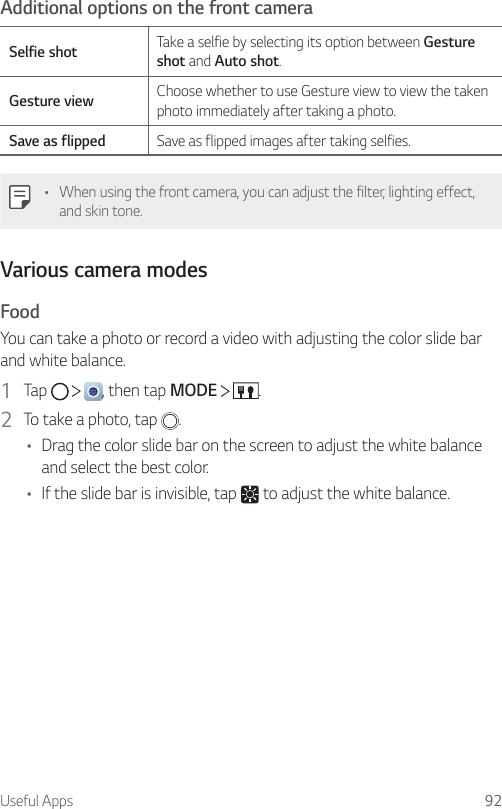 Useful Apps 92Additional options on the front cameraSelfie shot Take a selfie by selecting its option between Gesture shot and Auto shot.Gesture view Choose whether to use Gesture view to view the taken photo immediately after taking a photo.Save as flipped Save as flipped images after taking selfies.• When using the front camera, you can adjust the filter, lighting effect, and skin tone.Various camera modesFoodYou can take a photo or record a video with adjusting the color slide bar and white balance.1  Tap      , then tap MODE    .2  To take a photo, tap  .• Drag the color slide bar on the screen to adjust the white balance and select the best color.• If the slide bar is invisible, tap   to adjust the white balance.