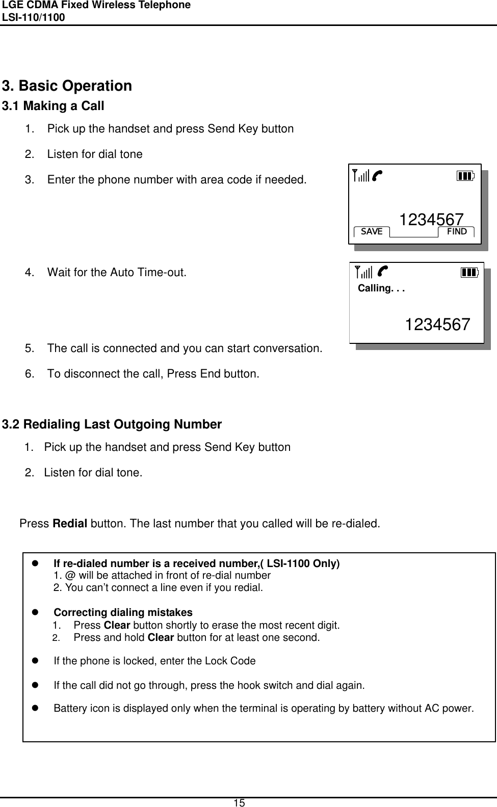 LGE CDMA Fixed Wireless Telephone                                       LSI-110/1100     15    3. Basic Operation 3.1 Making a Call 1.  Pick up the handset and press Send Key button   2.  Listen for dial tone 3.  Enter the phone number with area code if needed.    4.  Wait for the Auto Time-out.        5.  The call is connected and you can start conversation. 6.  To disconnect the call, Press End button.   3.2 Redialing Last Outgoing Number 1.  Pick up the handset and press Send Key button 2.  Listen for dial tone.  Press Redial button. The last number that you called will be re-dialed.  If re-dialed number is a received number,( LSI-1100 Only) 1. @ will be attached in front of re-dial number 2. You can’t connect a line even if you redial.    Correcting dialing mistakes 1. Press Clear button shortly to erase the most recent digit. 2.  Press and hold Clear button for at least one second.    If the phone is locked, enter the Lock Code      If the call did not go through, press the hook switch and dial again.    Battery icon is displayed only when the terminal is operating by battery without AC power.         1234567FINDSAVE       1234567FINDSAVE  Calling. . .           1234567  Calling. . .           1234567