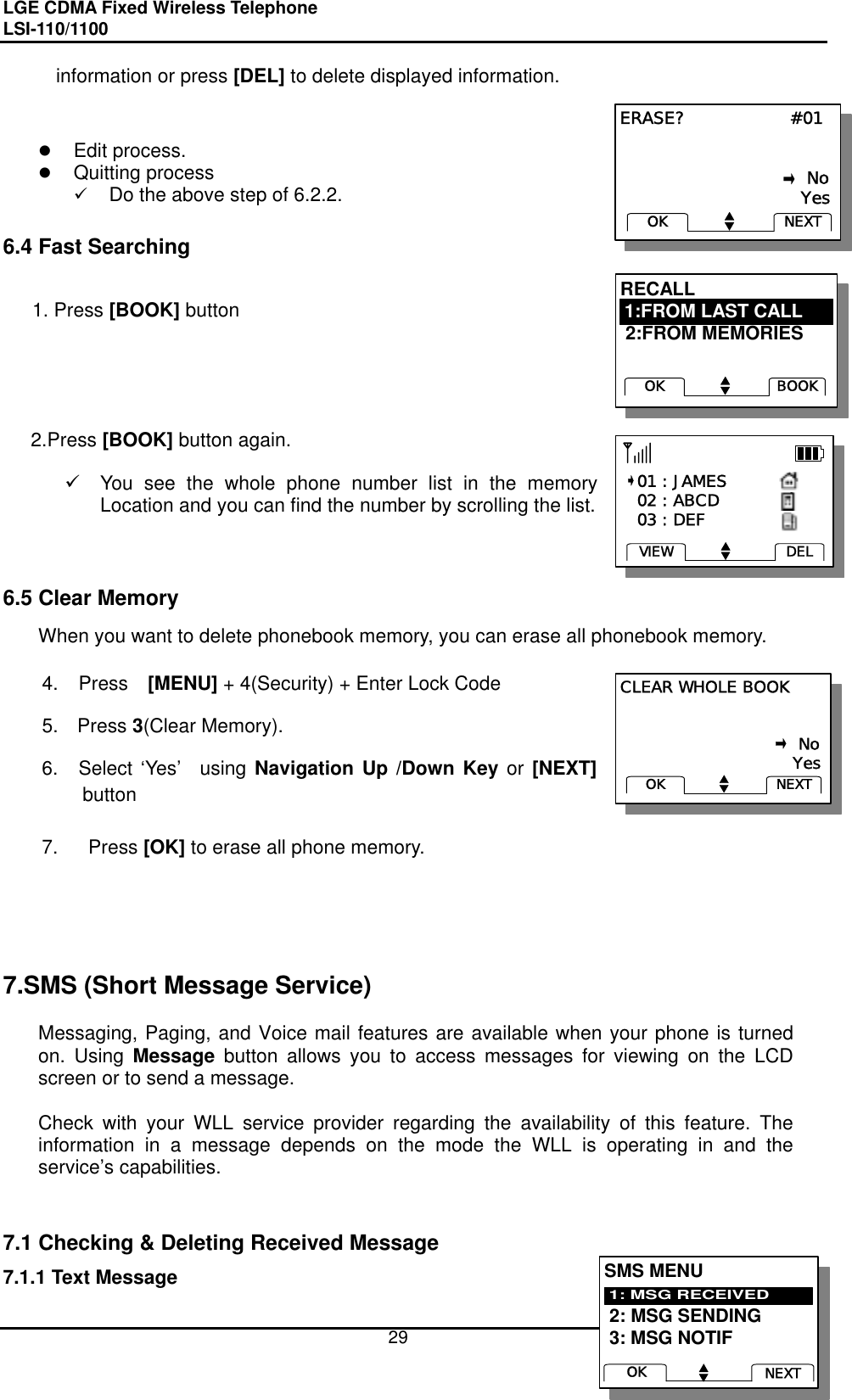 LGE CDMA Fixed Wireless Telephone                                       LSI-110/1100     29 RECALL  2:FROM MEMORIESBOOKOK1:FROM LAST CALLRECALL  2:FROM MEMORIESBOOKOK1:FROM LAST CALLCLEAR WHOLE BOOK                                                            No                               YesNEXTOKCLEAR WHOLE BOOK                                                            No                               YesNEXTOKERASE?                  #01                                                            No                               YesNEXTOKERASE?                  #01                                                            No                               YesNEXTOKinformation or press [DEL] to delete displayed information.          Edit process.   Quitting process   Do the above step of 6.2.2.  6.4 Fast Searching    1. Press [BOOK] button      2.Press [BOOK] button again.    You see the whole phone number list in the memory Location and you can find the number by scrolling the list.        6.5 Clear Memory When you want to delete phonebook memory, you can erase all phonebook memory.  4. Press  [MENU] + 4(Security) + Enter Lock Code 5. Press 3(Clear Memory). 6.  Select ‘Yes’  using Navigation Up /Down Key or [NEXT] button  7.  Press [OK] to erase all phone memory.      7.SMS (Short Message Service)  Messaging, Paging, and Voice mail features are available when your phone is turned on. Using Message button allows you to access messages for viewing on the LCD screen or to send a message.    Check with your WLL service provider regarding the availability of this feature. The information in a message depends on the mode the WLL is operating in and the service’s capabilities.   7.1 Checking &amp; Deleting Received Message 7.1.1 Text Message    01 : JAMES   02 : ABCD   03 : DEFDELVIEW   01 : JAMES   02 : ABCD   03 : DEFDELVIEWSMS MENU 2: MSG SENDING 3: MSG NOTIF1: MSG RECEIVEDNEXTOKSMS MENU 2: MSG SENDING 3: MSG NOTIF1: MSG RECEIVEDNEXTOK