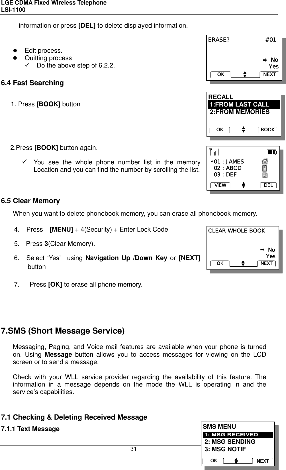 LGE CDMA Fixed Wireless Telephone                                       LSI-1100    31 RECALL  2:FROM MEMORIESBOOKOK1:FROM LAST CALLRECALL  2:FROM MEMORIESBOOKOK1:FROM LAST CALLCLEAR WHOLE BOOK                                                            No                               YesNEXTOKCLEAR WHOLE BOOK                                                            No                               YesNEXTOKERASE?                  #01                                                            No                               YesNEXTOKERASE?                  #01                                                            No                               YesNEXTOKinformation or press [DEL] to delete displayed information.          Edit process.   Quitting process   Do the above step of 6.2.2.  6.4 Fast Searching    1. Press [BOOK] button      2.Press [BOOK] button again.    You see the whole phone number list in the memory Location and you can find the number by scrolling the list.        6.5 Clear Memory When you want to delete phonebook memory, you can erase all phonebook memory.  4. Press  [MENU] + 4(Security) + Enter Lock Code 5. Press 3(Clear Memory). 6.  Select ‘Yes’  using Navigation Up /Down Key or [NEXT] button  7.  Press [OK] to erase all phone memory.      7.SMS (Short Message Service)  Messaging, Paging, and Voice mail features are available when your phone is turned on. Using Message button allows you to access messages for viewing on the LCD screen or to send a message.    Check with your WLL service provider regarding the availability of this feature. The information in a message depends on the mode the WLL is operating in and the service’s capabilities.   7.1 Checking &amp; Deleting Received Message 7.1.1 Text Message    01 : JAMES   02 : ABCD   03 : DEFDELVIEW   01 : JAMES   02 : ABCD   03 : DEFDELVIEWSMS MENU 2: MSG SENDING 3: MSG NOTIF1: MSG RECEIVEDNEXTOKSMS MENU 2: MSG SENDING 3: MSG NOTIF1: MSG RECEIVEDNEXTOK