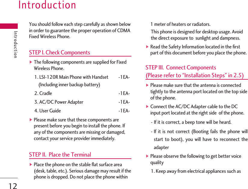 IntroductionIntroduction12You should follow each step carefully as shown belowin order to guarantee the proper operation of CDMAFixed Wireless Phone.STEP I. Check Components▶The following components are supplied for FixedWireless Phone.1. LSI-120R Main Phone with Handset -1EA-(Including inner backup battery)2. Cradle -1EA-3. AC/DC Power Adapter -1EA-4. User Guide -1EA-▶Please make sure that these components arepresent before you begin to install the phone. Ifany of the components are missing or damaged,contact your service provider immediately. STEP II.  Place the Terminal▶Place the phone on the stable flat surface area(desk, table, etc.). Serious damage may result if thephone is dropped. Do not place the phone within1 meter of heaters or radiators.This phone is designed for desktop usage. Avoidthe direct exposure to  sunlight and dampness.▶Read the Safety Information located in the firstpart of this document before you place the phone.STEP III.  Connect Components (Please refer to “Installation Steps” in 2.5)▶Please make sure that the antenna is connectedtightly to the antenna port located on the top sideof the phone.▶Connect the AC/DC Adapter cable to the DCinput port located at the right side  of the phone.-If it is correct, a beep tone will be heard.-If it is not correct (Booting fails the phone willstart to boot), you will have to reconnect theadapter ▶Please observe the following to get better voicequality1. Keep away from electrical appliances such as