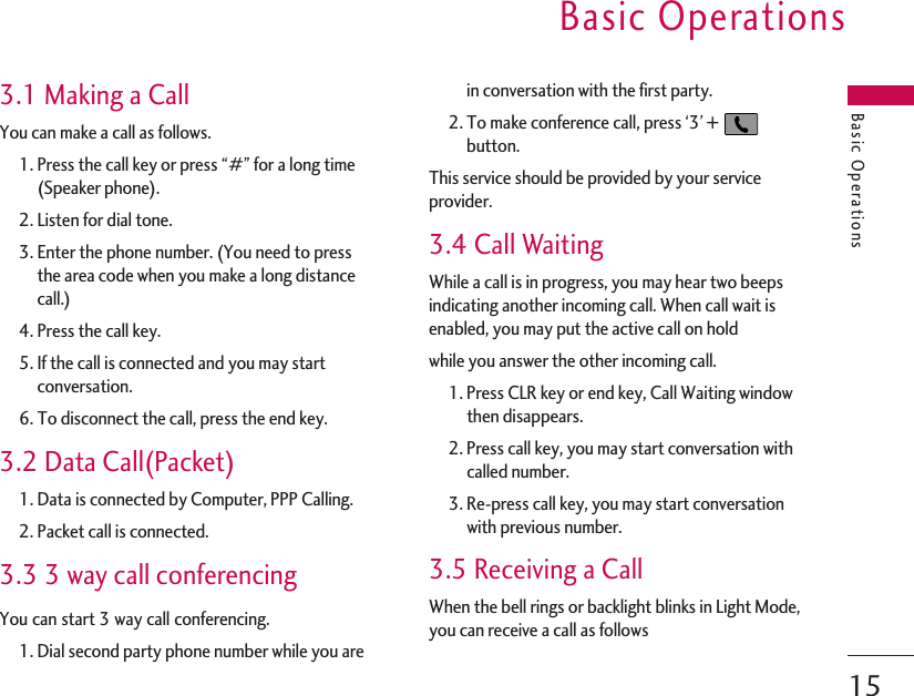 Basic OperationsBasic Operations153.1 Making a CallYou can make a call as follows.1. Press the call key or press “#” for a long time(Speaker phone).2. Listen for dial tone.3. Enter the phone number. (You need to pressthe area code when you make a long distancecall.)4. Press the call key.5. If the call is connected and you may startconversation.6. To disconnect the call, press the end key.3.2 Data Call(Packet)1. Data is connected by Computer, PPP Calling.2. Packet call is connected.3.3 3 way call conferencingYou can start 3 way call conferencing.1. Dial second party phone number while you arein conversation with the first party.2. To make conference call, press ‘3’ +button.This service should be provided by your serviceprovider.3.4 Call WaitingWhile a call is in progress, you may hear two beepsindicating another incoming call. When call wait isenabled, you may put the active call on holdwhile you answer the other incoming call.1. Press CLR key or end key, Call Waiting windowthen disappears.2. Press call key, you may start conversation withcalled number.3. Re-press call key, you may start conversationwith previous number.3.5 Receiving a CallWhen the bell rings or backlight blinks in Light Mode,you can receive a call as follows