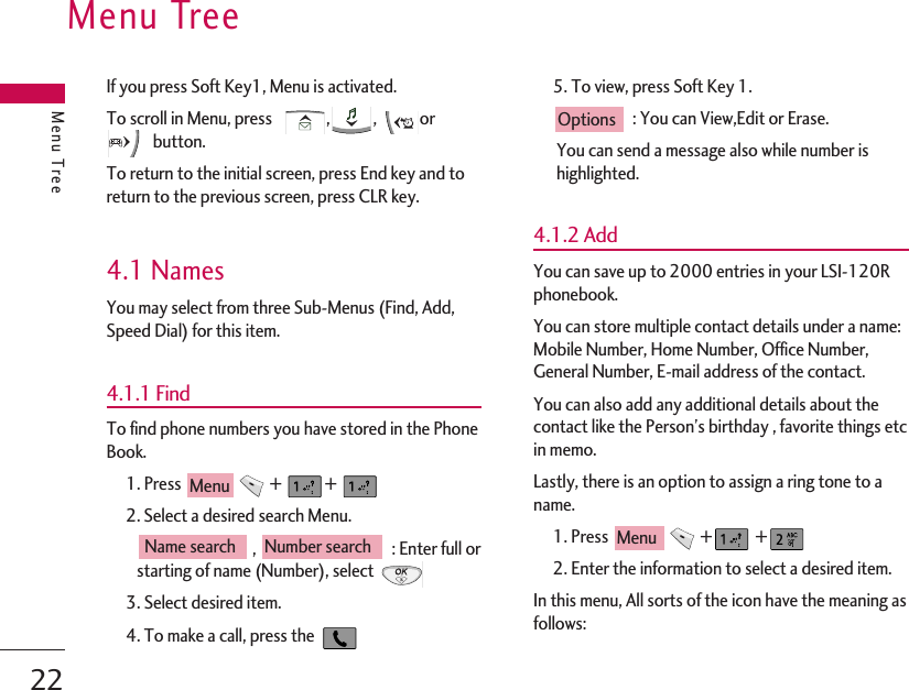 Menu TreeMenu Tree22If you press Soft Key1, Menu is activated.To scroll in Menu, press    , , orbutton.To return to the initial screen, press End key and toreturn to the previous screen, press CLR key.4.1 NamesYou may select from three Sub-Menus (Find, Add,Speed Dial) for this item.4.1.1 FindTo find phone numbers you have stored in the PhoneBook.1. Press  +  + 2. Select a desired search Menu. ,  : Enter full orstarting of name (Number), select 3. Select desired item.4. To make a call, press the 5. To view, press Soft Key 1.: You can View,Edit or Erase.You can send a message also while number ishighlighted.4.1.2 AddYou can save up to 2000 entries in your LSI-120Rphonebook.You can store multiple contact details under a name:Mobile Number, Home Number, Office Number,General Number, E-mail address of the contact.You can also add any additional details about thecontact like the Person’s birthday , favorite things etcin memo.Lastly, there is an option to assign a ring tone to aname.  1. Press  + +2. Enter the information to select a desired item.In this menu, All sorts of the icon have the meaning asfollows:MenuOptionsNumber searchName searchMenu