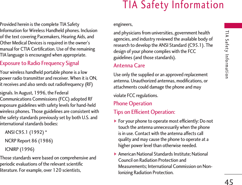 TIA Safety InformationTIA Safety Information45Provided herein is the complete TIA SafetyInformation for Wireless Handheld phones. Inclusionof the text covering Pacemakers, Hearing Aids, andOther Medical Devices is required in the owner’smanual for CTIA Certification. Use of the remainingTIA language is encouraged when appropriate.Exposure to Radio Frequency SignalYour wireless handheld portable phone is a lowpower radio transmitter and receiver. When it is ON,it receives and also sends out radiofrequency (RF)signals. In August, 1996, the FederalCommunications Commissions (FCC) adopted RFexposure guidelines with safety levels for hand-heldwireless phones. Those guidelines are consistent withthe safety standards previously set by both U.S. andinternational standards bodies:ANSI C95.1 (1992) *NCRP Report 86 (1986)ICNIRP (1996)Those standards were based on comprehensive andperiodic evaluations of the relevant scientificliterature. For example, over 120 scientists,engineers,and physicians from universities, government healthagencies, and industry reviewed the available body ofresearch to develop the ANSI Standard (C95.1). Thedesign of your phone complies with the FCCguidelines (and those standards).Antenna CareUse only the supplied or an approved replacementantenna. Unauthorized antennas, modifications, orattachments could damage the phone and mayviolate FCC regulations.Phone OperationTips on Efficient Operation:▶For your phone to operate most efficiently: Do nottouch the antenna unnecessarily when the phoneis in use. Contact with the antenna affects callquality and may cause the phone to operate at ahigher power level than otherwise needed.▶American National Standards Institute; NationalCouncil on Radiation Protection andMeasurements; International Commission on Non-Ionizing Radiation Protection.
