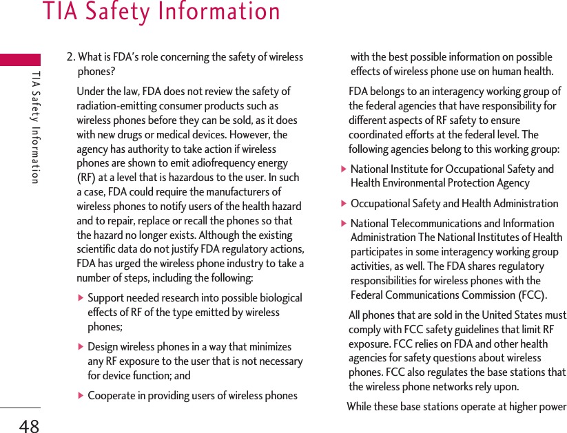 2. What is FDA&apos;s role concerning the safety of wirelessphones?Under the law, FDA does not review the safety ofradiation-emitting consumer products such aswireless phones before they can be sold, as it doeswith new drugs or medical devices. However, theagency has authority to take action if wirelessphones are shown to emit adiofrequency energy(RF) at a level that is hazardous to the user. In sucha case, FDA could require the manufacturers ofwireless phones to notify users of the health hazardand to repair, replace or recall the phones so thatthe hazard no longer exists. Although the existingscientific data do not justify FDA regulatory actions,FDA has urged the wireless phone industry to take anumber of steps, including the following:▶Support needed research into possible biologicaleffects of RF of the type emitted by wirelessphones;▶Design wireless phones in a way that minimizesany RF exposure to the user that is not necessaryfor device function; and ▶Cooperate in providing users of wireless phoneswith the best possible information on possibleeffects of wireless phone use on human health.FDA belongs to an interagency working group ofthe federal agencies that have responsibility fordifferent aspects of RF safety to ensurecoordinated efforts at the federal level. Thefollowing agencies belong to this working group:▶National Institute for Occupational Safety andHealth Environmental Protection Agency▶Occupational Safety and Health Administration▶National Telecommunications and InformationAdministration The National Institutes of Healthparticipates in some interagency working groupactivities, as well. The FDA shares regulatoryresponsibilities for wireless phones with theFederal Communications Commission (FCC).All phones that are sold in the United States mustcomply with FCC safety guidelines that limit RFexposure. FCC relies on FDA and other healthagencies for safety questions about wirelessphones. FCC also regulates the base stations thatthe wireless phone networks rely upon.While these base stations operate at higher powerTIA Safety InformationTIA Safety Information48