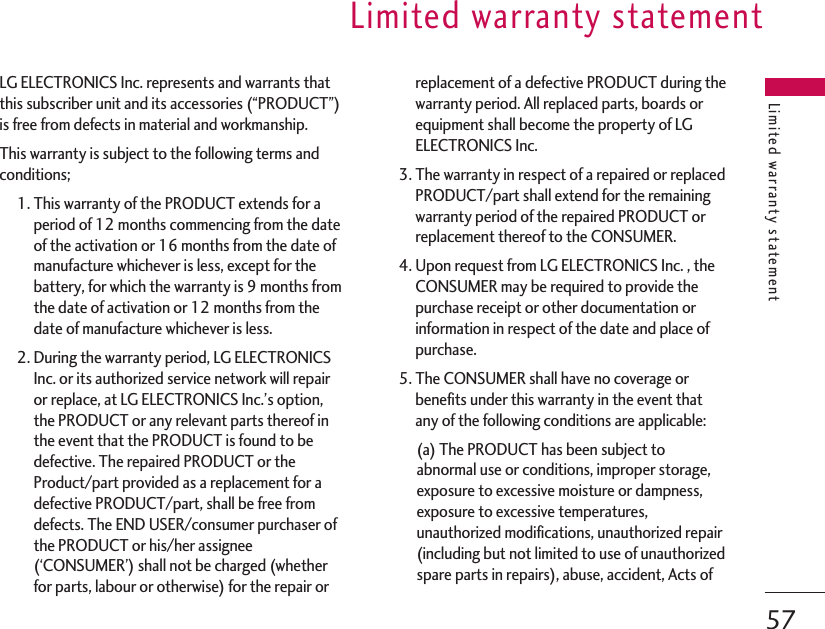 LG ELECTRONICS Inc. represents and warrants thatthis subscriber unit and its accessories (“PRODUCT”)is free from defects in material and workmanship.This warranty is subject to the following terms andconditions;1. This warranty of the PRODUCT extends for aperiod of 12 months commencing from the dateof the activation or 16 months from the date ofmanufacture whichever is less, except for thebattery, for which the warranty is 9 months fromthe date of activation or 12 months from thedate of manufacture whichever is less.2. During the warranty period, LG ELECTRONICSInc. or its authorized service network will repairor replace, at LG ELECTRONICS Inc.’s option,the PRODUCT or any relevant parts thereof inthe event that the PRODUCT is found to bedefective. The repaired PRODUCT or theProduct/part provided as a replacement for adefective PRODUCT/part, shall be free fromdefects. The END USER/consumer purchaser ofthe PRODUCT or his/her assignee(‘CONSUMER’) shall not be charged (whetherfor parts, labour or otherwise) for the repair orreplacement of a defective PRODUCT during thewarranty period. All replaced parts, boards orequipment shall become the property of LGELECTRONICS Inc.3. The warranty in respect of a repaired or replacedPRODUCT/part shall extend for the remainingwarranty period of the repaired PRODUCT orreplacement thereof to the CONSUMER.4. Upon request from LG ELECTRONICS Inc. , theCONSUMER may be required to provide thepurchase receipt or other documentation orinformation in respect of the date and place ofpurchase.5. The CONSUMER shall have no coverage orbenefits under this warranty in the event thatany of the following conditions are applicable:(a) The PRODUCT has been subject toabnormal use or conditions, improper storage,exposure to excessive moisture or dampness,exposure to excessive temperatures,unauthorized modifications, unauthorized repair(including but not limited to use of unauthorizedspare parts in repairs), abuse, accident, Acts ofLimited warranty statementLimited warranty statement57