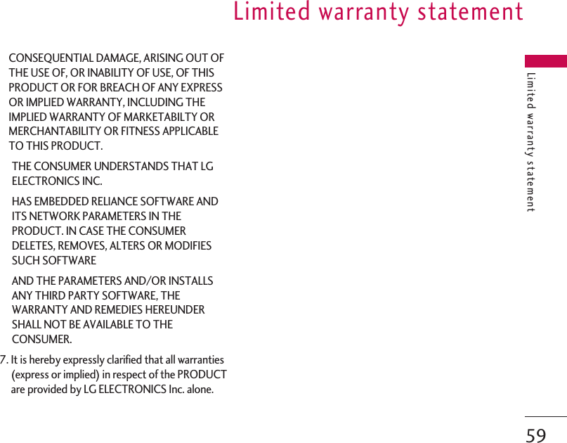 CONSEQUENTIAL DAMAGE, ARISING OUT OFTHE USE OF, OR INABILITY OF USE, OF THISPRODUCT OR FOR BREACH OF ANY EXPRESSOR IMPLIED WARRANTY, INCLUDING THEIMPLIED WARRANTY OF MARKETABILTY ORMERCHANTABILITY OR FITNESS APPLICABLETO THIS PRODUCT.THE CONSUMER UNDERSTANDS THAT LGELECTRONICS INC.HAS EMBEDDED RELIANCE SOFTWARE ANDITS NETWORK PARAMETERS IN THEPRODUCT. IN CASE THE CONSUMERDELETES, REMOVES, ALTERS OR MODIFIESSUCH SOFTWAREAND THE PARAMETERS AND/OR INSTALLSANY THIRD PARTY SOFTWARE, THEWARRANTY AND REMEDIES HEREUNDERSHALL NOT BE AVAILABLE TO THECONSUMER.7. It is hereby expressly clarified that all warranties(express or implied) in respect of the PRODUCTare provided by LG ELECTRONICS Inc. alone.Limited warranty statementLimited warranty statement59
