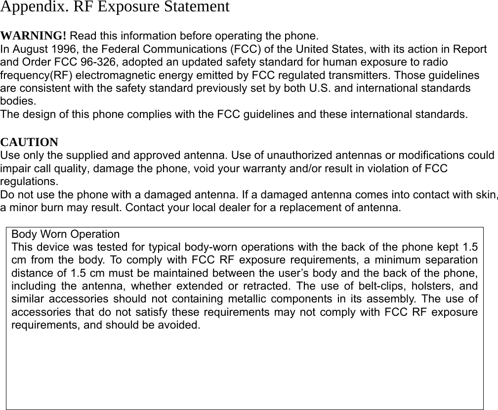 Appendix. RF Exposure Statement  WARNING! Read this information before operating the phone. In August 1996, the Federal Communications (FCC) of the United States, with its action in Report and Order FCC 96-326, adopted an updated safety standard for human exposure to radio frequency(RF) electromagnetic energy emitted by FCC regulated transmitters. Those guidelines are consistent with the safety standard previously set by both U.S. and international standards bodies. The design of this phone complies with the FCC guidelines and these international standards.  CAUTION Use only the supplied and approved antenna. Use of unauthorized antennas or modifications could impair call quality, damage the phone, void your warranty and/or result in violation of FCC regulations. Do not use the phone with a damaged antenna. If a damaged antenna comes into contact with skin, a minor burn may result. Contact your local dealer for a replacement of antenna.  Body Worn Operation This device was tested for typical body-worn operations with the back of the phone kept 1.5 cm from the body. To comply with FCC RF exposure requirements, a minimum separation distance of 1.5 cm must be maintained between the user’s body and the back of the phone, including the antenna, whether extended or retracted. The use of belt-clips, holsters, and similar accessories should not containing metallic components in its assembly. The use of accessories that do not satisfy these requirements may not comply with FCC RF exposure requirements, and should be avoided.                      