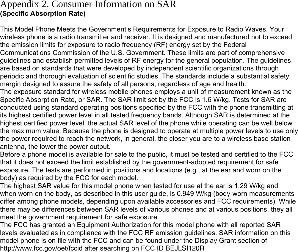 Appendix 2. Consumer Information on SAR (Specific Absorption Rate)  This Model Phone Meets the Government’s Requirements for Exposure to Radio Waves. Your wireless phone is a radio transmitter and receiver. It is designed and manufactured not to exceed the emission limits for exposure to radio frequency (RF) energy set by the Federal Communications Commission of the U.S. Government. These limits are part of comprehensive guidelines and establish permitted levels of RF energy for the general population. The guidelines are based on standards that were developed by independent scientific organizations through periodic and thorough evaluation of scientific studies. The standards include a substantial safety margin designed to assure the safety of all persons, regardless of age and health. The exposure standard for wireless mobile phones employs a unit of measurement known as the Specific Absorption Rate, or SAR. The SAR limit set by the FCC is 1.6 W/kg. Tests for SAR are conducted using standard operating positions specified by the FCC with the phone transmitting at its highest certified power level in all tested frequency bands. Although SAR is determined at the highest certified power level, the actual SAR level of the phone while operating can be well below the maximum value. Because the phone is designed to operate at multiple power levels to use only the power required to reach the network, in general, the closer you are to a wireless base station antenna, the lower the power output. Before a phone model is available for sale to the public, it must be tested and certified to the FCC that it does not exceed the limit established by the government-adopted requirement for safe exposure. The tests are performed in positions and locations (e.g., at the ear and worn on the body) as required by the FCC for each model. The highest SAR value for this model phone when tested for use at the ear is 1.29 W/kg and when worn on the body, as described in this user guide, is 0.949 W/kg (body-worn measurements differ among phone models, depending upon available accessories and FCC requirements). While there may be differences between SAR levels of various phones and at various positions, they all meet the government requirement for safe exposure. The FCC has granted an Equipment Authorization for this model phone with all reported SAR levels evaluated as in compliance with the FCC RF emission guidelines. SAR information on this model phone is on file with the FCC and can be found under the Display Grant section of http://www.fcc.gov/oet/fccid after searching on FCC ID BEJLSI120R         
