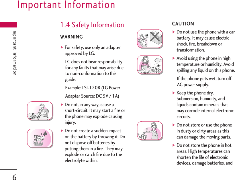 1.4 Safety InformationWWAARRNNIINNGG▶For safety, use only an adapterapproved by LG.LG does not bear responsibilityfor any faults that may arise dueto non-conformation to thisguide.Example: LSI-120R (LG PowerAdapter Source: DC 5V / 1A)▶Do not, in any way, cause ashort-circuit. It may start a fire orthe phone may explode causinginjury.▶Do not create a sudden impacton the battery by throwing it. Donot dispose off batteries byputting them in a fire. They mayexplode or catch fire due to theelectrolyte within.CCAAUUTTIIOONN▶Do not use the phone with a carbattery. It may cause electricshock, fire, breakdown ortransformation.▶Avoid using the phone in hightemperature or humidity. Avoidspilling any liquid on this phone.If the phone gets wet, turn offAC power supply.▶Keep the phone dry.Submersion, humidity, andliquids contain minerals thatmay corrode internal electroniccircuits.▶Do not store or use the phonein dusty or dirty areas as thiscan damage the moving parts.▶Do not store the phone in hotareas. High temperatures canshorten the life of electronicdevices, damage batteries, andImportant InformationImportant Information6