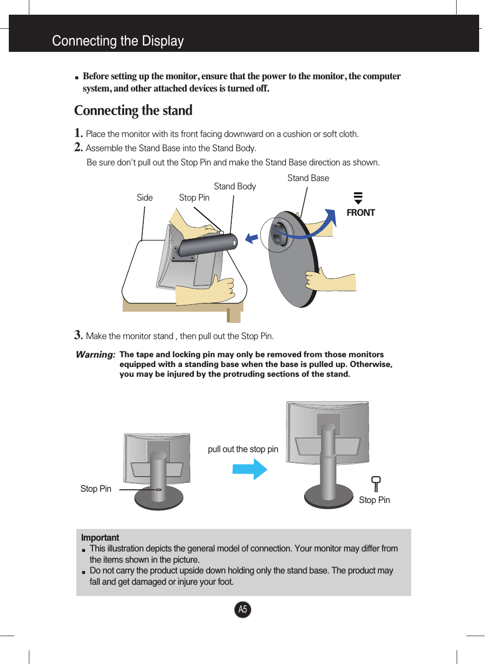 A5Connecting the DisplayImportantThis illustration depicts the general model of connection. Your monitor may differ fromthe items shown in the picture.Do not carry the product upside down holding only the stand base. The product mayfall and get damaged or injure your foot.Before setting up the monitor, ensure that the power to the monitor, the computersystem, and other attached devices is turned off.Connecting the stand 1.  Place the monitor with its front facing downward on a cushion or soft cloth.2.Assemble the Stand Base into the Stand Body.Be sure don&apos;t pull out the Stop Pin and make the Stand Base direction as shown. 3.Make the monitor stand , then pull out the Stop Pin.pull out the stop pinStop PinStop PinStand BaseFRONTStand BodyStop PinSideThe tape and locking pin may only be removed from those monitorsequipped with a standing base when the base is pulled up. Otherwise,you may be injured by the protruding sections of the stand.Warning: