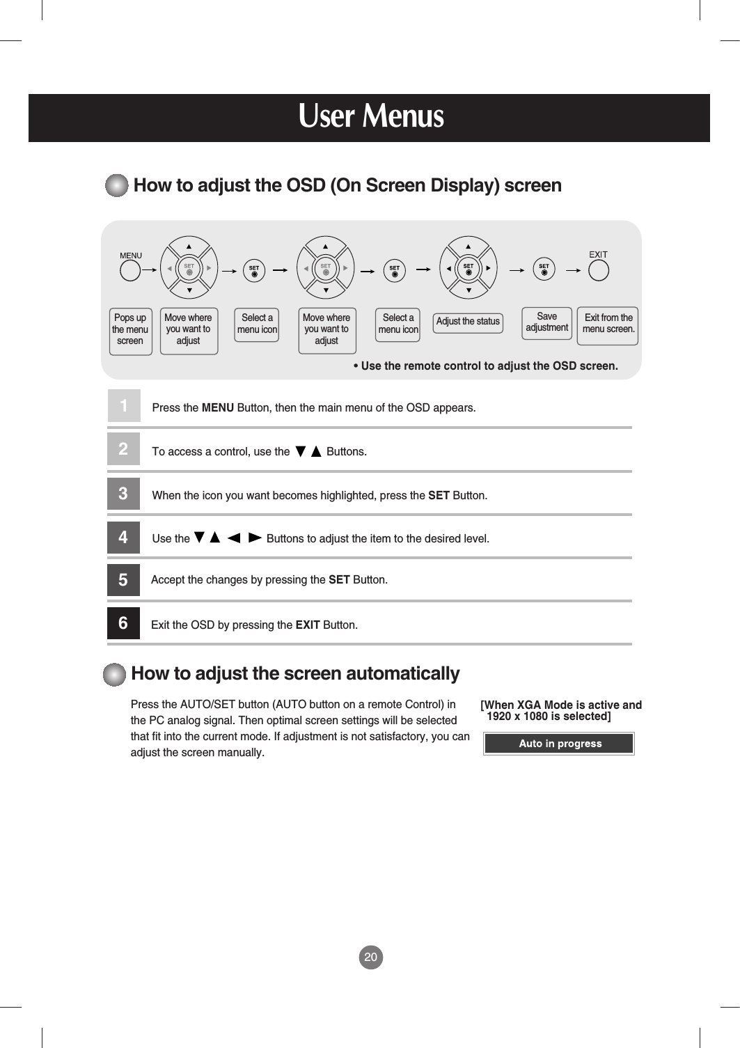 20How to adjust the OSD (On Screen Display) screen• Use the remote control to adjust the OSD screen.How to adjust the screen automaticallyPress the AUTO/SET button (AUTO button on a remote Control) inthe PC analog signal. Then optimal screen settings will be selectedthat fit into the current mode. If adjustment is not satisfactory, you canadjust the screen manually.Press the MENU Button, then the main menu of the OSD appears.To access a control, use the            Buttons. When the icon you want becomes highlighted, press the SET Button.Use the                         Buttons to adjust the item to the desired level.Accept the changes by pressing the SET Button.Exit the OSD by pressing the EXIT Button.123456Pops upthe menuscreenMove whereyou want toadjustMove whereyou want toadjustSelect amenu iconSelect amenu icon Adjust the status SaveadjustmentExit from themenu screen.User Menus[When XGA Mode is active and1920 x 1080 is selected]