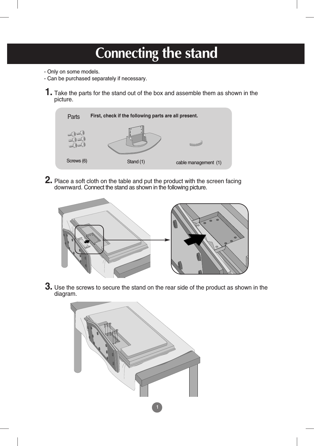 1First, check if the following parts are all present.Stand (1)Screws (6)Parts 1. Take the parts for the stand out of the box and assemble them as shown in thepicture.2. Place a soft cloth on the table and put the product with the screen facingdownward. Connect the stand as shown in the following picture.  cable management  (1)3. Use the screws to secure the stand on the rear side of the product as shown in thediagram.- Only on some models.- Can be purchased separately if necessary.Connectingthe stand
