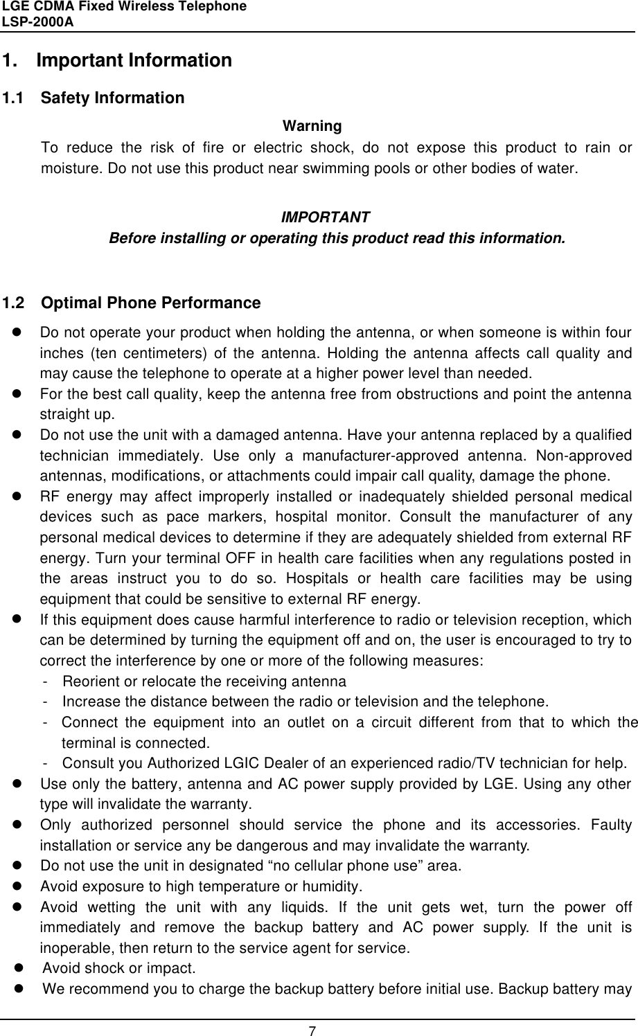 LGE CDMA Fixed Wireless Telephone                                       LSP-2000A     7 1. Important Information  1.1  Safety Information   Warning To reduce the risk of fire or electric shock, do not expose this product to rain or moisture. Do not use this product near swimming pools or other bodies of water.  IMPORTANT Before installing or operating this product read this information.   1.2  Optimal Phone Performance l Do not operate your product when holding the antenna, or when someone is within four inches (ten centimeters) of the antenna. Holding the antenna affects call quality and may cause the telephone to operate at a higher power level than needed.  l For the best call quality, keep the antenna free from obstructions and point the antenna straight up. l Do not use the unit with a damaged antenna. Have your antenna replaced by a qualified technician immediately. Use only a manufacturer-approved antenna. Non-approved antennas, modifications, or attachments could impair call quality, damage the phone. l RF energy may affect improperly installed or inadequately shielded personal medical devices such as pace markers, hospital monitor. Consult the manufacturer of any personal medical devices to determine if they are adequately shielded from external RF energy. Turn your terminal OFF in health care facilities when any regulations posted in the areas instruct you to do so. Hospitals or health care facilities may be using equipment that could be sensitive to external RF energy. l If this equipment does cause harmful interference to radio or television reception, which can be determined by turning the equipment off and on, the user is encouraged to try to correct the interference by one or more of the following measures: -  Reorient or relocate the receiving antenna -  Increase the distance between the radio or television and the telephone. -  Connect the equipment into an outlet on a circuit different from that to which the                     terminal is connected. -  Consult you Authorized LGIC Dealer of an experienced radio/TV technician for help. l Use only the battery, antenna and AC power supply provided by LGE. Using any other type will invalidate the warranty. l Only authorized personnel should service the phone and its accessories. Faulty installation or service any be dangerous and may invalidate the warranty. l Do not use the unit in designated “no cellular phone use” area. l Avoid exposure to high temperature or humidity. l Avoid wetting the unit with any liquids. If the unit gets wet, turn the power off immediately and remove the backup battery and AC power supply. If the unit is inoperable, then return to the service agent for service. l Avoid shock or impact. l We recommend you to charge the backup battery before initial use. Backup battery may  