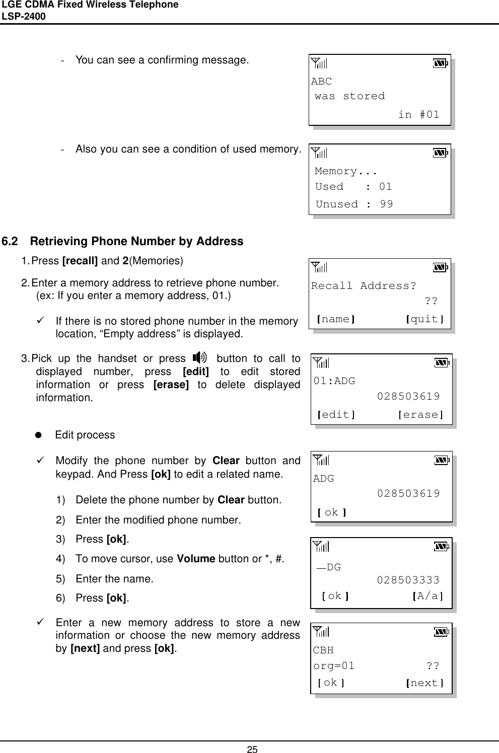 LGE CDMA Fixed Wireless Telephone                                       LSP-2400     25 ABCwas stored            in #01Memory...Unused : 99Used   : 01Recall Address?                ??quitname01:ADG         028503619eraseeditADG         028503619ok         028503333  DGok A/aCBHorg=01          ??ok next - You can see a confirming message.       - Also you can see a condition of used memory.       6.2  Retrieving Phone Number by Address 1. Press [recall] and 2(Memories)  2. Enter a memory address to retrieve phone number. (ex: If you enter a memory address, 01.)  ü If there is no stored phone number in the memory location, “Empty address” is displayed.  3. Pick up the handset or press     button to call to displayed number, press [edit] to edit stored information or press [erase] to delete displayed information.    l Edit process  ü Modify the phone number by Clear button and keypad. And Press [ok] to edit a related name.  1) Delete the phone number by Clear button. 2) Enter the modified phone number. 3) Press [ok]. 4) To move cursor, use Volume button or *, #.  5) Enter the name.  6) Press [ok]. ü Enter a new memory address to store a new information or choose the new memory address by [next] and press [ok].        