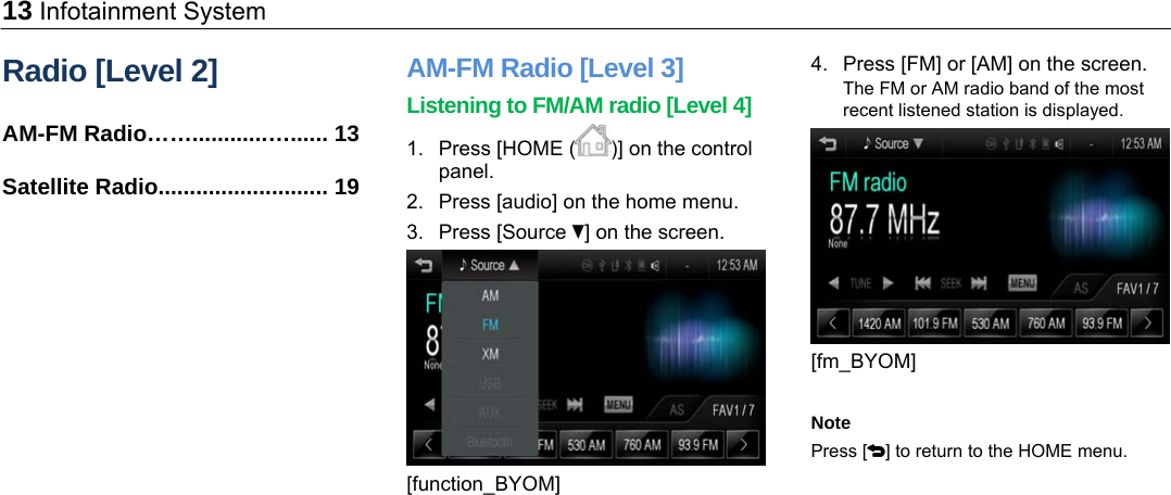 13 Infotainment System Radio [Level 2] AM-FM Radio……............…...... 13 Satellite Radio........................... 19 AM-FM Radio [Level 3] Listening to FM/AM radio [Level 4] 1.  Press [HOME ( )] on the control panel. 2.  Press [audio] on the home menu. 3. Press [Source R] on the screen.  [function_BYOM] 4.  Press [FM] or [AM] on the screen. The FM or AM radio band of the most recent listened station is displayed.  [fm_BYOM]  Note Press [4] to return to the HOME menu.  